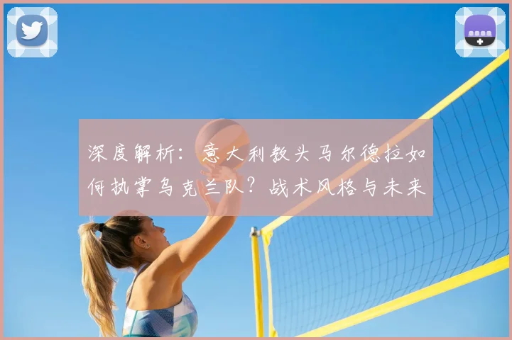 深度解析：意大利教头马尔德拉如何执掌乌克兰队？战术风格与未来影响全解读