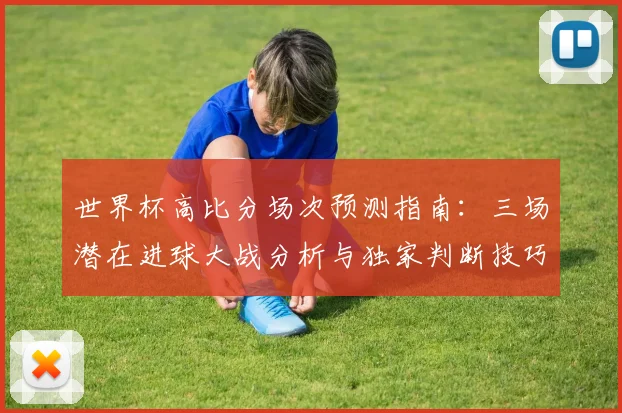 世界杯高比分场次预测指南：三场潜在进球大战分析与独家判断技巧
