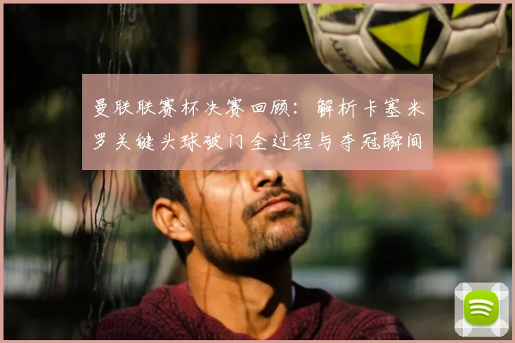 曼联联赛杯决赛回顾:解析卡塞米罗关键头球破门全过程与夺冠瞬间