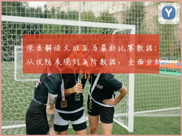 深度解读文班亚马最新比赛数据：从攻防表现到高阶数据，全面分析其赛场统治力