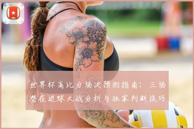世界杯高比分场次预测指南：三场潜在进球大战分析与独家判断技巧