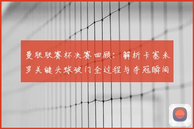 曼联联赛杯决赛回顾：解析卡塞米罗关键头球破门全过程与夺冠瞬间