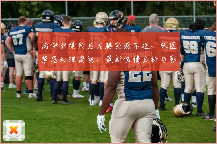 诺伊尔续约后左腿突感不适,队医紧急处理离场,最新伤情分析与影响解读