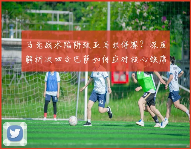 马竞战术陷阱致亚马尔停赛?深度解析次回合巴萨如何应对核心缺席危机