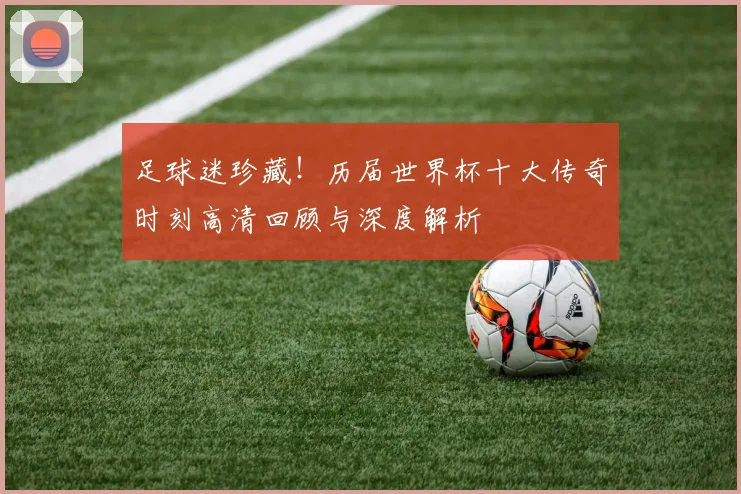 足球迷珍藏！历届世界杯十大传奇时刻高清回顾与深度解析